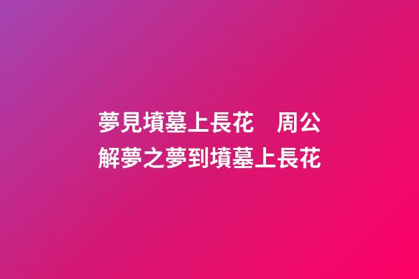 夢見墳墓上長花　周公解夢之夢到墳墓上長花